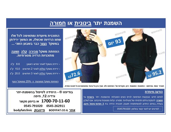 תכנית הטיפול ב- BODYFAT ® אינה דומה לשום דבר שראית או התנסית אי פעם למעשה, אנו המרכז היחידי, המשיג תוצאות גבוהות בירידת משקל מעל המקווה.
מאז תחילת התוכנית עברו בין כתלי היחידה יותר מ -3.562 "יורדות".
הירידה הממוצעת במשקל לאחר 1 חודש: 8.6 ק"ג
ירידה ממוצעת כוללת לאחר 2 חודשים: 15.0 ק"ג
ירידה ממוצעת כוללת לאחר 3 חודשים: 20.0 ק"ג
למידע נוסף על תכנית ההרזיה היכנסי כאן https://bodyfat.co.il או התקשרי 1700-70-11-60 ולזימון מהיר ומקוצר 0545791020 .
